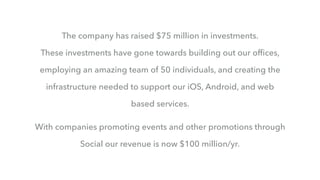 The company has raised $75 million in investments.
These investments have gone towards building out our ofﬁces,
employing an amazing team of 50 individuals, and creating the
infrastructure needed to support our iOS, Android, and web
based services.
With companies promoting events and other promotions through
Social our revenue is now $100 million/yr.
 