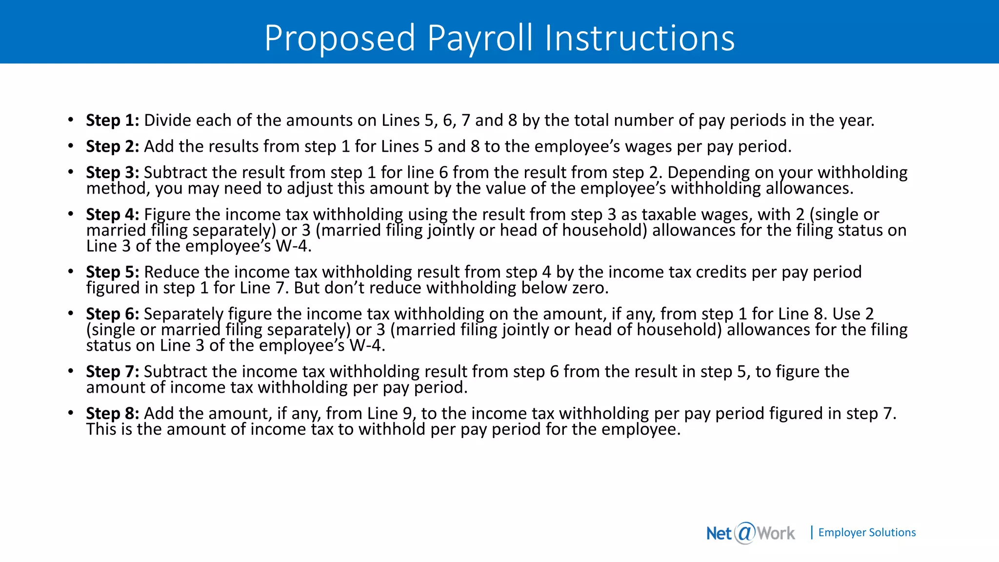 | Employer Solutions
Proposed Payroll Instructions
• Step 1: Divide each of the amounts on Lines 5, 6, 7 and 8 by the total number of pay periods in the year.
• Step 2: Add the results from step 1 for Lines 5 and 8 to the employee’s wages per pay period.
• Step 3: Subtract the result from step 1 for line 6 from the result from step 2. Depending on your withholding
method, you may need to adjust this amount by the value of the employee’s withholding allowances.
• Step 4: Figure the income tax withholding using the result from step 3 as taxable wages, with 2 (single or
married filing separately) or 3 (married filing jointly or head of household) allowances for the filing status on
Line 3 of the employee’s W-4.
• Step 5: Reduce the income tax withholding result from step 4 by the income tax credits per pay period
figured in step 1 for Line 7. But don’t reduce withholding below zero.
• Step 6: Separately figure the income tax withholding on the amount, if any, from step 1 for Line 8. Use 2
(single or married filing separately) or 3 (married filing jointly or head of household) allowances for the filing
status on Line 3 of the employee’s W-4.
• Step 7: Subtract the income tax withholding result from step 6 from the result in step 5, to figure the
amount of income tax withholding per pay period.
• Step 8: Add the amount, if any, from Line 9, to the income tax withholding per pay period figured in step 7.
This is the amount of income tax to withhold per pay period for the employee.
 