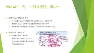 WACATE 冬 ～形式手法、問い～
 形式手法ってなんだろう
 コード書けない人でも読めそうなのでレビューに使えそう
 通常のレビューに形式手法の観点取入れられないか？
 要件を決めても実装時に抜け漏れ・誤りの手戻りを減らせそう
 物語の問いを立てる
 悩み事の相談に乗る時に
事実と仮定（物語）を分けて
仮定の部分を事実に書き換える
方法は圧巻でした
 