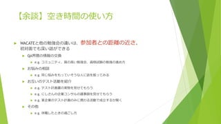 【余談】空き時間の使い方
 WACATEと他の勉強会の違いは、参加者との距離の近さ。
初対面でも深い話ができる
 QA界隈の情報の交換
 e.g. コミュニティ、質の高い勉強会、資格試験の勉強の進め方
 お悩みの相談
 e.g. 同じ悩みをもっていそうな人に話を振ってみる
 お互いのテスト活動を紹介
 e.g. テスト計画書の実物を見せてもらう
 e.g. にしさんの企業コンサルの議事録を見せてもらう
 e.g. 某企業のテスト計画のみに携わる活動で成立するか聞く
 その他
 e.g. 休職したときの過ごし方
 