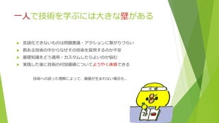 一人で技術を学ぶには大きな壁がある
 言語化できないものは問題意識・アクションに繋がりづらい
 数ある技術の中からなぜその技術を採用するのか不安
 基礎知識をどう適用・カスタムしたらよいのか悩む
 実践した後に技術の付加価値についてようやく体感できる
技術への誤った理解によって、価値が生まれない場合も..
 