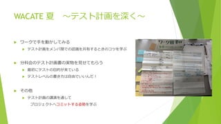WACATE 夏 ～テスト計画を深く～
 ワークで手を動かしてみる
 テスト計画をメンバ間での認識を共有するときのコツを学ぶ
 分科会のテスト計画書の実物を見せてもらう
 最初にテストの目的が来ている
 テストレベルの書き方は自由でいいんだ！
 その他
 テスト計画の講演を通して
プロジェクトへコミットする姿勢を学ぶ
 