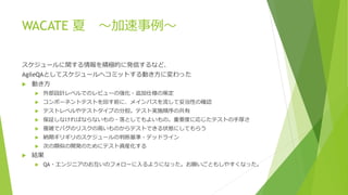 WACATE 夏 ～加速事例～
スケジュールに関する情報を積極的に発信するなど、
AgileQAとしてスケジュールへコミットする動き方に変わった
 動き方
 外部設計レベルでのレビューの強化・追加仕様の策定
 コンポーネントテストを回す前に、メインパスを流して妥当性の確認
 テストレベルやテストタイプの分担。テスト実施順序の共有
 保証しなければならないもの・落としてもよいもの。重要度に応じたテストの手厚さ
 複雑でバグのリスクの高いものからテストできる状態にしてもらう
 納期ギリギリのスケジュールの判断基準・デッドライン
 次の類似の開発のためにテスト資産化する
 結果
 QA・エンジニアのお互いのフォローに入るようになった。お願いごともしやすくなった。
 