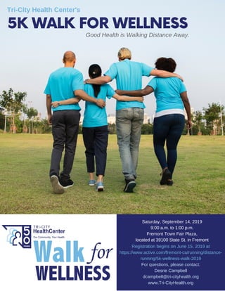 5K WALK FOR WELLNESSGood Health is Walking Distance Away.
Tri-City Health Center's
Saturday, September 14, 2019
9:00 a.m. to 1:00 p.m.
Fremont Town Fair Plaza,
located at 39100 State St. in Fremont
Registration begins on June 15, 2019 at
https://www.active.com/fremont-ca/running/distance-
running/5k-wellness-walk-2019
For questions, please contact:
Desrie Campbell
dcampbell@tri-cityhealth.org
www.Tri-CityHealth.org
 