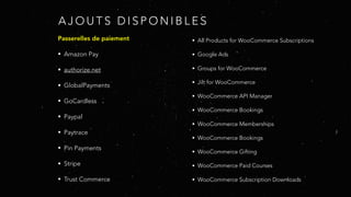 A J O U T S D I S P O N I B L E S
Passerelles de paiement
• Amazon Pay
• authorize.net
• GlobalPayments
• GoCardless
• Paypal
• Paytrace
• Pin Payments
• Stripe
• Trust Commerce
• All Products for WooCommerce Subscriptions
• Google Ads
• Groups for WooCommerce
• Jilt for WooCommerce
• WooCommerce API Manager
• WooCommerce Bookings
• WooCommerce Memberships
• WooCommerce Bookings
• WooCommerce Gifting
• WooCommerce Paid Courses
• WooCommerce Subscription Downloads
 
