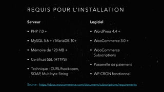 R E Q U I S P O U R L’ I N S TA L L AT I O N
Serveur
• PHP 7.0 +
• MySQL 5.6 + / MariaDB 10+
• Mémoire de 128 MB +
• Certificat SSL (HTTPS)
• Technique : CURL/fsockopen,
SOAP, Multibyte String
Logiciel
• WordPress 4.4 +
• WooCommerce 3.0 +
• WooCommerce
Subscriptions
• Passerelle de paiement
• WP CRON fonctionnel
Source : https://docs.woocommerce.com/document/subscriptions/requirements
 