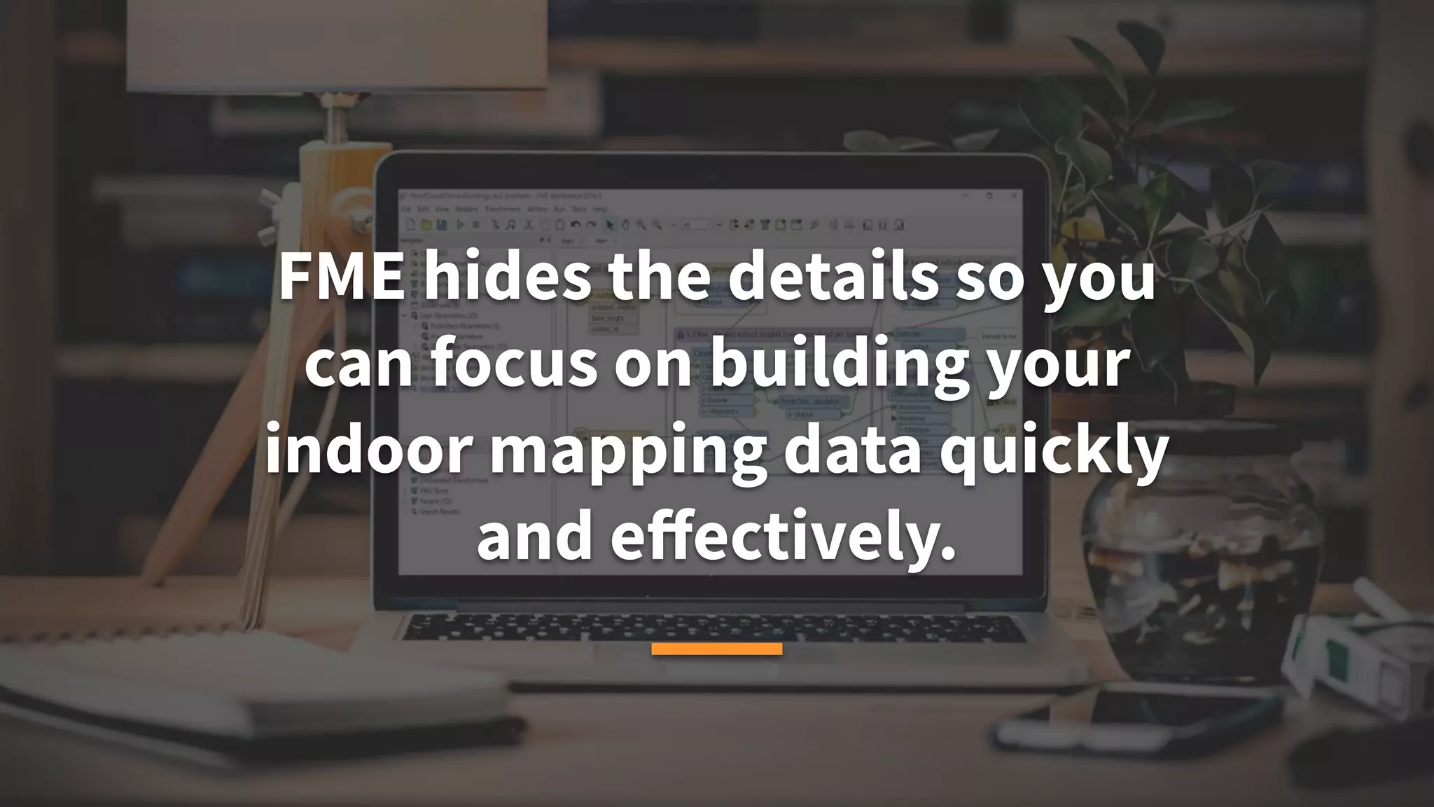 FME hides the details so you
can focus on building your
indoor mapping data quickly
and eﬀectively.
 
