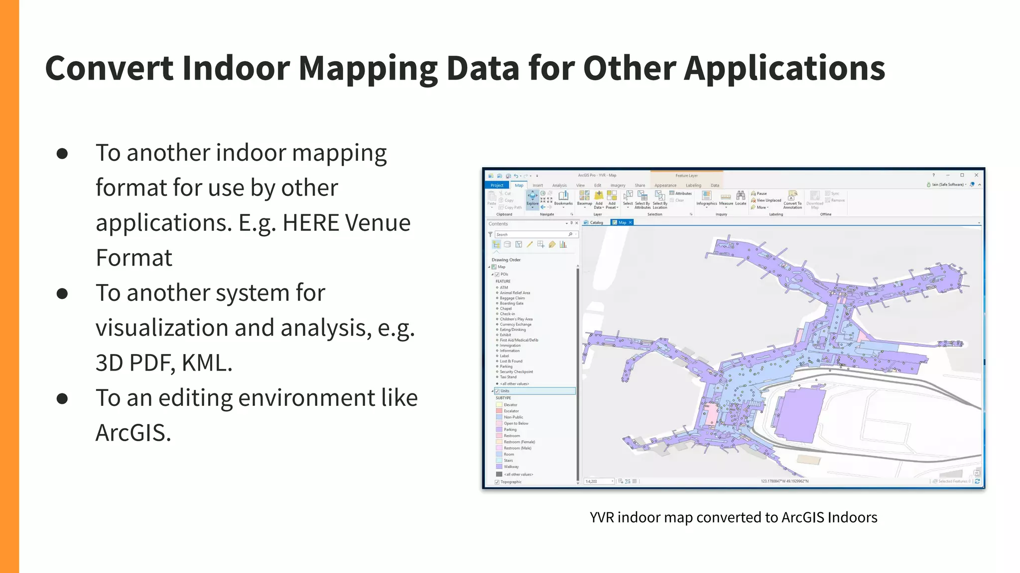Convert Indoor Mapping Data for Other Applications
● To another indoor mapping
format for use by other
applications. E.g. HERE Venue
Format
● To another system for
visualization and analysis, e.g.
3D PDF, KML.
● To an editing environment like
ArcGIS.
YVR indoor map converted to ArcGIS Indoors
 