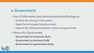 e-Government
• Use of information and communications technology to:
• Simplify the sharing of information
• Speed formerly paper-based processes
• Improve the relationship between citizen and government
• Forms of e-Government
• Government-to-consumer (G2C)
• Government-to-business (G2B)
• Government-to-government (G2G)
 