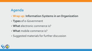 Agenda
• Wrap up: Information Systems in an Organization
• Types of e-Government
• What electronic commerce is?
• What mobile commerce is?
• Suggested materials for further discussion
 