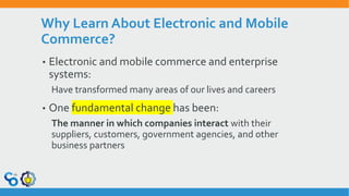 Why Learn About Electronic and Mobile
Commerce?
• Electronic and mobile commerce and enterprise
systems:
Have transformed many areas of our lives and careers
• One fundamental change has been:
The manner in which companies interact with their
suppliers, customers, government agencies, and other
business partners
 