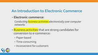 An Introduction to Electronic Commerce
• Electronic commerce:
Conducting business activities electronically over computer
networks
• Business activities that are strong candidates for
conversion to e-commerce:
• Paper-based
• Time-consuming
• Inconvenient for customers
 