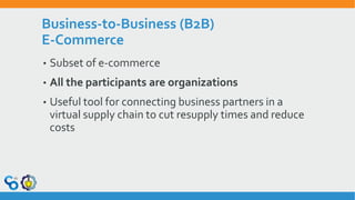 Business-to-Business (B2B)
E-Commerce
• Subset of e-commerce
• All the participants are organizations
• Useful tool for connecting business partners in a
virtual supply chain to cut resupply times and reduce
costs
 