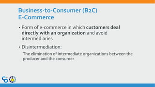Business-to-Consumer (B2C)
E-Commerce
• Form of e-commerce in which customers deal
directly with an organization and avoid
intermediaries
• Disintermediation:
The elimination of intermediate organizations between the
producer and the consumer
 