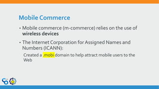 Mobile Commerce
• Mobile commerce (m-commerce) relies on the use of
wireless devices
• The Internet Corporation for Assigned Names and
Numbers (ICANN):
Created a .mobi domain to help attract mobile users to the
Web
 