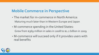 Mobile Commerce in Perspective
• The market for m-commerce in North America:
Maturing much later than in Western Europe and Japan
• M-commerce spending in the United States:
Grew from $369 million in sales in 2008 to $1.2 billion in 2009
• M-commerce will succeed only if it provides users with
real benefits
 