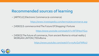 Recommended sources of learning
• [ARTICLE] Electronic Commerce (e-commerce)
https://www.investopedia.com/terms/e/ecommerce.asp
• [VIDEO] E-commerceAndThe Future Of Shopping I Fortune
https://www.youtube.com/watch?v=WT8YeoiYG1s
• [VIDEO]The future of commerce, from ancient Rome to virtual reality |
MORGAN LINTON |TEDxRoma
https://www.youtube.com/watch?v=nyAcQuFWRuU
 
