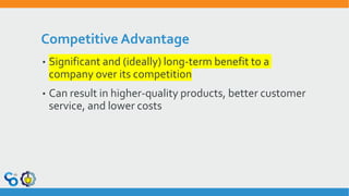 Competitive Advantage
• Significant and (ideally) long-term benefit to a
company over its competition
• Can result in higher-quality products, better customer
service, and lower costs
 
