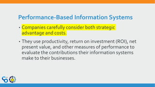 Performance-Based Information Systems
• Companies carefully consider both strategic
advantage and costs.
• They use productivity, return on investment (ROI), net
present value, and other measures of performance to
evaluate the contributions their information systems
make to their businesses.
 