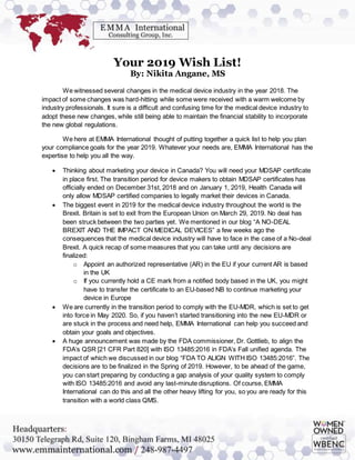 Your 2019 Wish List!
By: Nikita Angane, MS
We witnessed several changes in the medical device industry in the year 2018. The
impact of some changes was hard-hitting while some were received with a warm welcome by
industry professionals. It sure is a difficult and confusing time for the medical device industry to
adopt these new changes, while still being able to maintain the financial stability to incorporate
the new global regulations.
We here at EMMA International thought of putting together a quick list to help you plan
your compliance goals for the year 2019. Whatever your needs are, EMMA International has the
expertise to help you all the way.
 Thinking about marketing your device in Canada? You will need your MDSAP certificate
in place first. The transition period for device makers to obtain MDSAP certificates has
officially ended on December 31st, 2018 and on January 1, 2019, Health Canada will
only allow MDSAP certified companies to legally market their devices in Canada.
 The biggest event in 2019 for the medical device industry throughout the world is the
Brexit. Britain is set to exit from the European Union on March 29, 2019. No deal has
been struck between the two parties yet. We mentioned in our blog “A NO-DEAL
BREXIT AND THE IMPACT ON MEDICAL DEVICES” a few weeks ago the
consequences that the medical device industry will have to face in the case of a No-deal
Brexit. A quick recap of some measures that you can take until any decisions are
finalized:
o Appoint an authorized representative (AR) in the EU if your current AR is based
in the UK
o If you currently hold a CE mark from a notified body based in the UK, you might
have to transfer the certificate to an EU-based NB to continue marketing your
device in Europe
 We are currently in the transition period to comply with the EU-MDR, which is set to get
into force in May 2020. So, if you haven’t started transitioning into the new EU-MDR or
are stuck in the process and need help, EMMA International can help you succeed and
obtain your goals and objectives.
 A huge announcement was made by the FDA commissioner, Dr. Gottlieb, to align the
FDA’s QSR [21 CFR Part 820] with ISO 13485:2016 in FDA’s Fall unified agenda. The
impact of which we discussed in our blog “FDA TO ALIGN WITH ISO 13485:2016”. The
decisions are to be finalized in the Spring of 2019. However, to be ahead of the game,
you can start preparing by conducting a gap analysis of your quality system to comply
with ISO 13485:2016 and avoid any last-minute disruptions. Of course, EMMA
International can do this and all the other heavy lifting for you, so you are ready for this
transition with a world class QMS.
 
