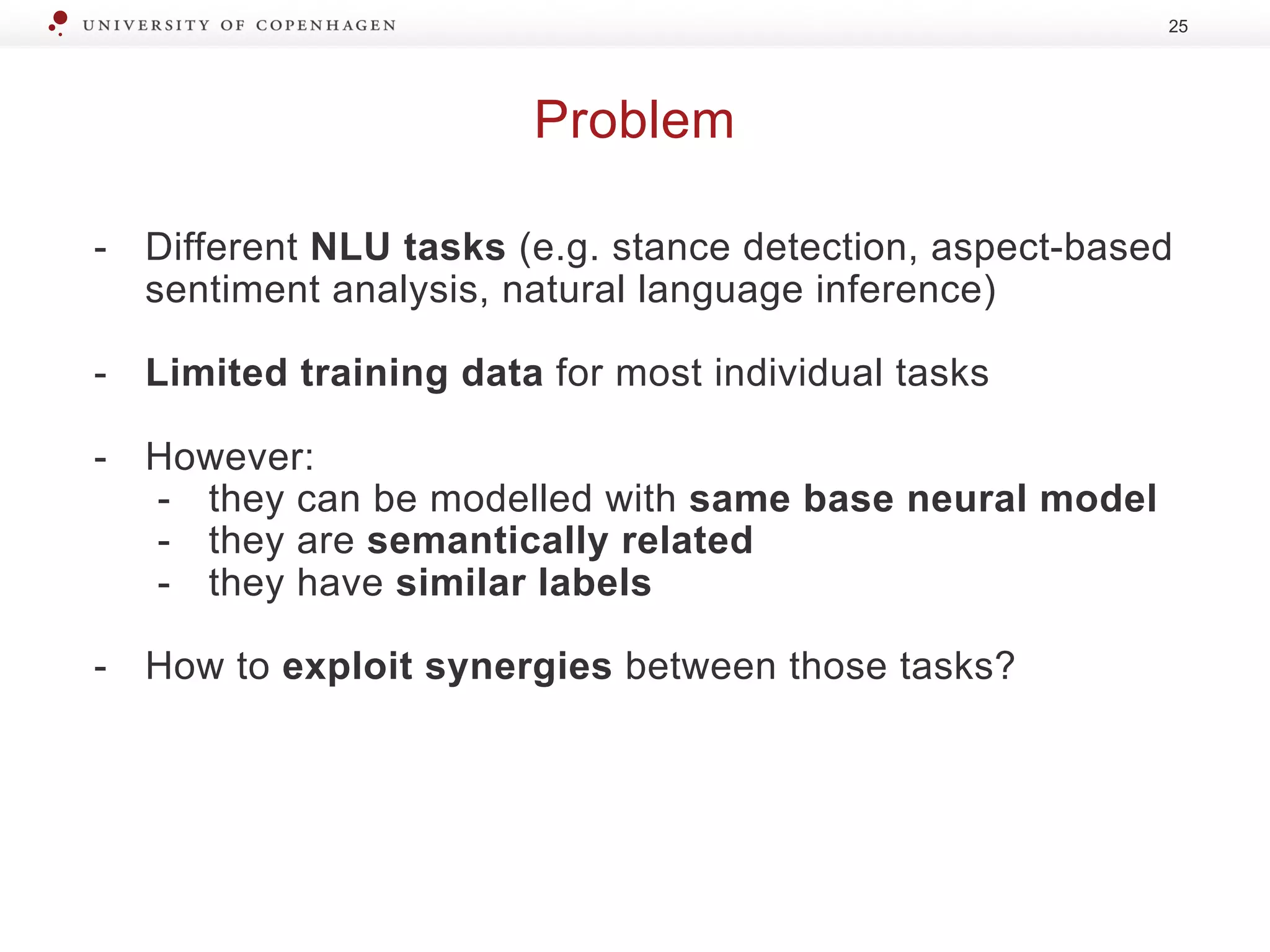 Problem
25
- Different NLU tasks (e.g. stance detection, aspect-based
sentiment analysis, natural language inference)
- Limited training data for most individual tasks
- However:
- they can be modelled with same base neural model
- they are semantically related
- they have similar labels
- How to exploit synergies between those tasks?
 