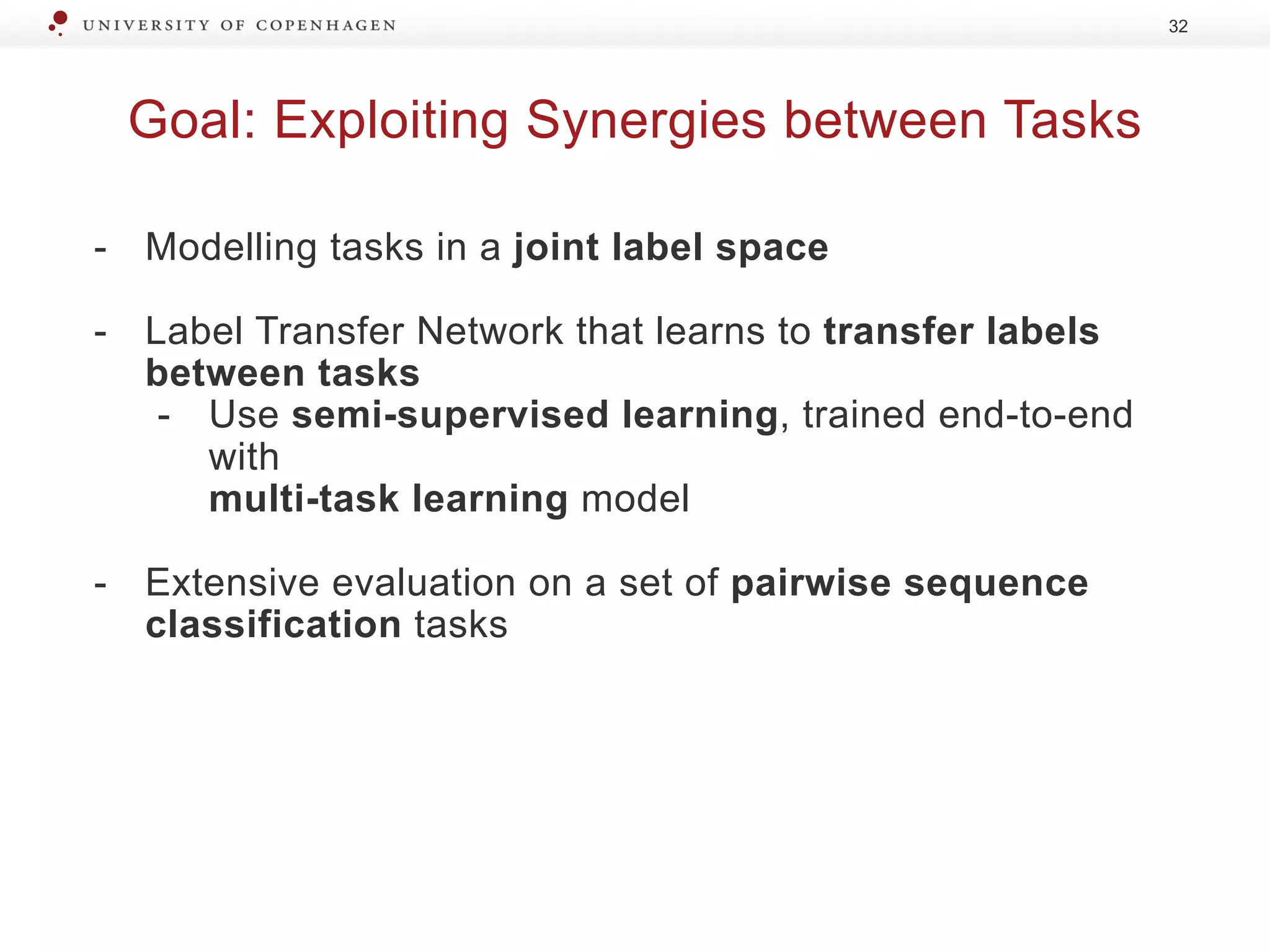 Goal: Exploiting Synergies between Tasks
32
- Modelling tasks in a joint label space
- Label Transfer Network that learns to transfer labels
between tasks
- Use semi-supervised learning, trained end-to-end
with
multi-task learning model
- Extensive evaluation on a set of pairwise sequence
classification tasks
 