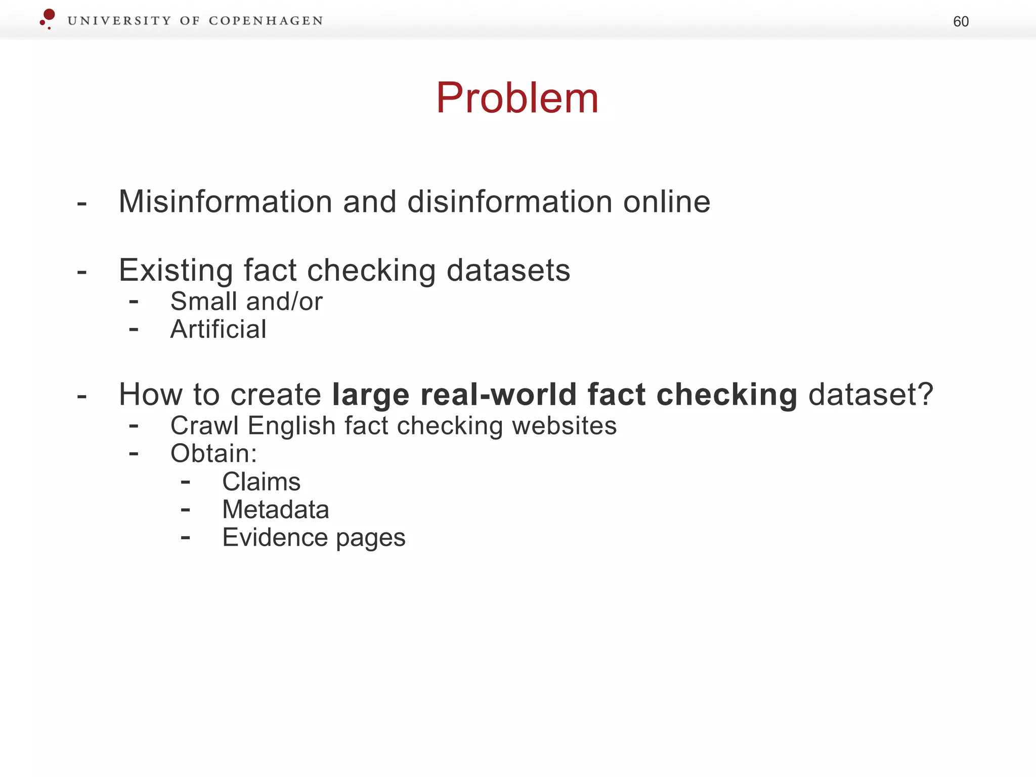 Problem
60
- Misinformation and disinformation online
- Existing fact checking datasets
- Small and/or
- Artificial
- How to create large real-world fact checking dataset?
- Crawl English fact checking websites
- Obtain:
- Claims
- Metadata
- Evidence pages
 