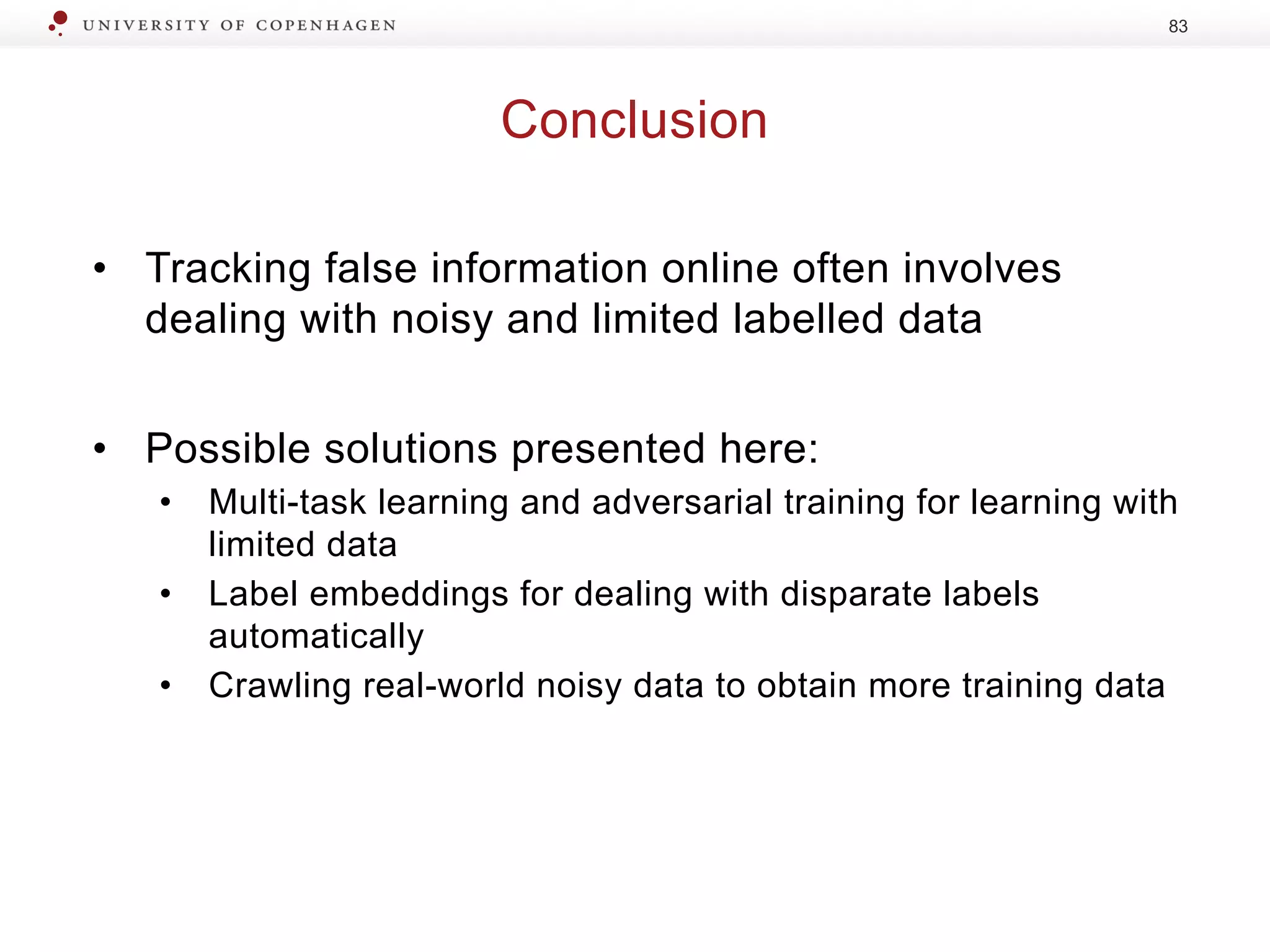 Conclusion
83
• Tracking false information online often involves
dealing with noisy and limited labelled data
• Possible solutions presented here:
• Multi-task learning and adversarial training for learning with
limited data
• Label embeddings for dealing with disparate labels
automatically
• Crawling real-world noisy data to obtain more training data
 