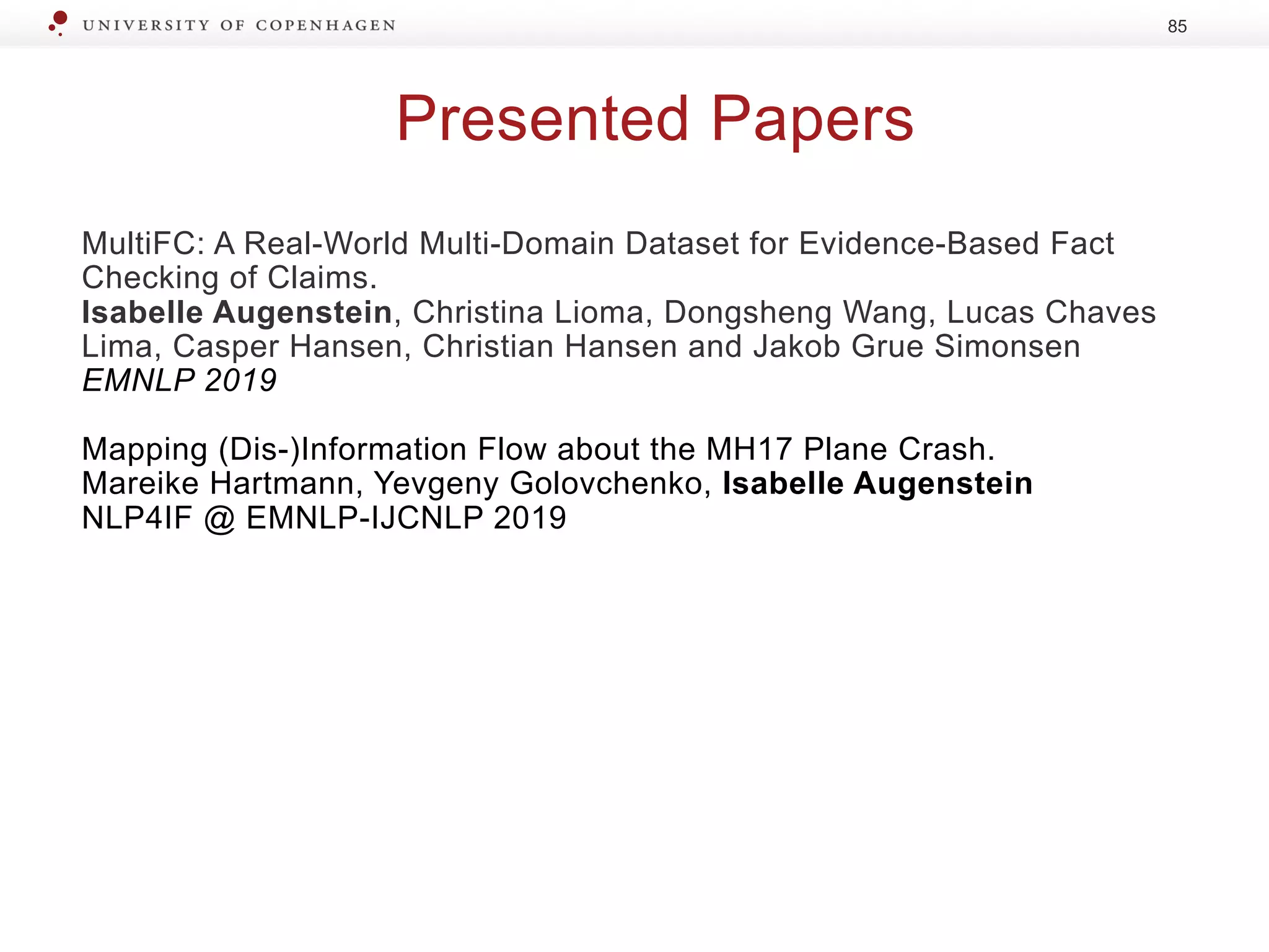 Presented Papers
MultiFC: A Real-World Multi-Domain Dataset for Evidence-Based Fact
Checking of Claims.
Isabelle Augenstein, Christina Lioma, Dongsheng Wang, Lucas Chaves
Lima, Casper Hansen, Christian Hansen and Jakob Grue Simonsen
EMNLP 2019
Mapping (Dis-)Information Flow about the MH17 Plane Crash.
Mareike Hartmann, Yevgeny Golovchenko, Isabelle Augenstein
NLP4IF @ EMNLP-IJCNLP 2019
85
 