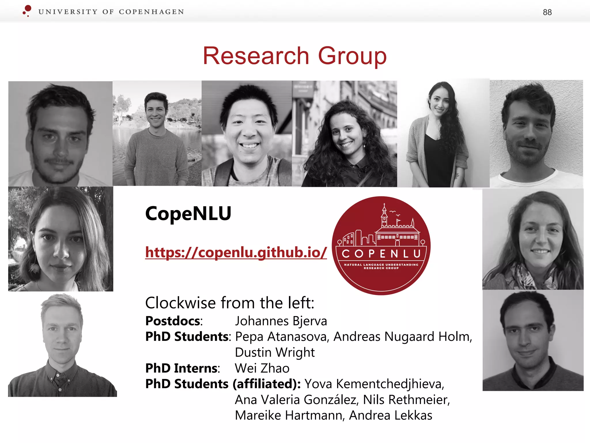 Research Group
88
CopeNLU
https://copenlu.github.io/
Clockwise from the left:
Postdocs: Johannes Bjerva
PhD Students: Pepa Atanasova, Andreas Nugaard Holm,
Dustin Wright
PhD Interns: Wei Zhao
PhD Students (affiliated): Yova Kementchedjhieva,
Ana Valeria González, Nils Rethmeier,
Mareike Hartmann, Andrea Lekkas
 