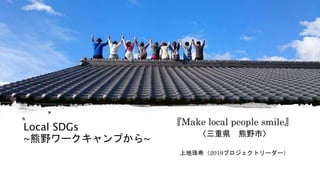 Local SDGs
~熊野ワークキャンプから~
『Make local people smile』
〈三重県 熊野市〉
上地珠希（2019プロジェクトリーダー）
 