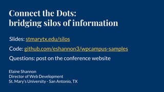 Connect the Dots:
bridging silos of information
Elaine Shannon
Director of Web Development
St. Mary’s University - San Antonio, TX
Slides: stmarytx.edu/silos
Code: github.com/eshannon3/wpcampus-samples
Questions: post on the conference website
 