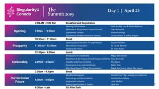 7:30 AM - 9:00 AM Breakfast and Registration
Opening 9:00am - 10:30am
Opening Performance Toshi Anders Hoo & Daniel Berkman
Welcome to SingularityU Canada Summit Oren Berkovich
Exponential Canada Shawn Kanungo
Exponential Mindset interactive session Lisa Solomon & Jeffrey Rogers
10:30am - 11:00am Break
Prosperity 11:00am - 12:30am
Learning About Humans Through Robots Suzanne Gildert
Moonshots in Education Dr. Taddy Blecher
Feeding the Future Dr. Irwin Adam
12:30pm - 2:00pm Lunch
Citizenship 2:00pm - 3:50pm
Introduction to Citizenship Mayor Don Iveson
Blockchain & the Future of Decentralized Societies Anne Connelly
Digitally Gated Communities Neil Desai
Governance in an exponential age David Bray
Who Owns Power? (Panel Conversation) David, Neil, Anne, Mayor Don Iveson
3:50pm - 4:30pm Break
Our Inclusive
Future
4:30pm - 6:00pm
Mobility Reimagined Nick Dechev, Tilly Lockey & Lisa Solomon
Technology and Reconciliation Gabrielle Scrimshaw
Augmented Inclusion Jody Medich
Seeing Opportunities in Toilets Jack Sim
6:30pm - Late SU After Dark
Day 1 | April 23
18
 