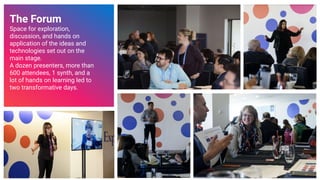 The Forum
Space for exploration,
discussion, and hands on
application of the ideas and
technologies set out on the
main stage.
A dozen presenters, more than
600 attendees, 1 synth, and a
lot of hands on learning led to
two transformative days.
26
 