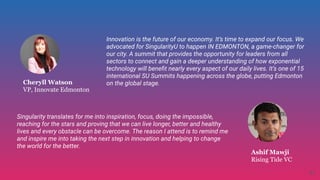 Cheryll Watson
VP, Innovate Edmonton
Singularity translates for me into inspiration, focus, doing the impossible,
reaching for the stars and proving that we can live longer, better and healthy
lives and every obstacle can be overcome. The reason I attend is to remind me
and inspire me into taking the next step in innovation and helping to change
the world for the better.
Ashif Mawji
Rising Tide VC
Innovation is the future of our economy. It’s time to expand our focus. We
advocated for SingularityU to happen IN EDMONTON, a game-changer for
our city. A summit that provides the opportunity for leaders from all
sectors to connect and gain a deeper understanding of how exponential
technology will beneﬁt nearly every aspect of our daily lives. It’s one of 15
international SU Summits happening across the globe, putting Edmonton
on the global stage.
41
 