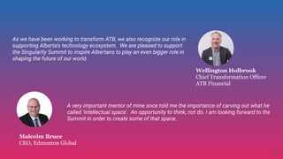 Malcolm Bruce
CEO, Edmonton Global
As we have been working to transform ATB, we also recognize our role in
supporting Alberta's technology ecosystem.  We are pleased to support
the Singularity Summit to inspire Albertans to play an even bigger role in
shaping the future of our world.
Wellington Holbrook
Chief Transformation Officer
ATB Financial
A very important mentor of mine once told me the importance of carving out what he
called ‘intellectual space’.  An opportunity to think, not do. I am looking forward to the
Summit in order to create some of that space.
42
 