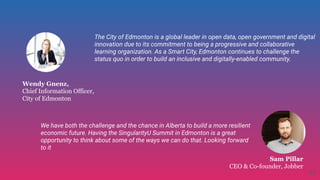 Wendy Gnenz,
Chief Information Officer,
City of Edmonton
Sam Pillar
CEO & Co-founder, Jobber
The City of Edmonton is a global leader in open data, open government and digital
innovation due to its commitment to being a progressive and collaborative
learning organization. As a Smart City, Edmonton continues to challenge the
status quo in order to build an inclusive and digitally-enabled community.
We have both the challenge and the chance in Alberta to build a more resilient
economic future. Having the SingularityU Summit in Edmonton is a great
opportunity to think about some of the ways we can do that. Looking forward
to it
43
 