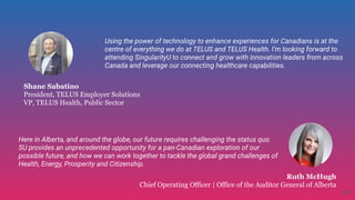 Shane Sabatino
President, TELUS Employer Solutions
VP, TELUS Health, Public Sector
Ruth McHugh
Chief Operating Officer | Office of the Auditor General of Alberta
Using the power of technology to enhance experiences for Canadians is at the
centre of everything we do at TELUS and TELUS Health. I’m looking forward to
attending SingularityU to connect and grow with innovation leaders from across
Canada and leverage our connecting healthcare capabilities.
Here in Alberta, and around the globe, our future requires challenging the status quo.
SU provides an unprecedented opportunity for a pan-Canadian exploration of our
possible future, and how we can work together to tackle the global grand challenges of
Health, Energy, Prosperity and Citizenship. 
44
 