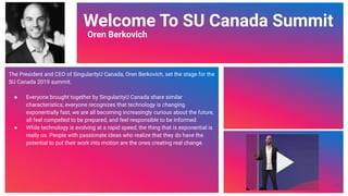 Video Link
Welcome To SU Canada Summit
Oren Berkovich
The President and CEO of SingularityU Canada, Oren Berkovich, set the stage for the
SU Canada 2019 summit.
● Everyone brought together by SingularityU Canada share similar
characteristics; everyone recognizes that technology is changing
exponentially fast, we are all becoming increasingly curious about the future,
all feel compelled to be prepared, and feel responsible to be informed.
● While technology is evolving at a rapid speed, the thing that is exponential is
really us. People with passionate ideas who realize that they do have the
potential to put their work into motion are the ones creating real change.
48
 