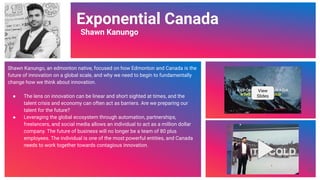 Video Link
Exponential Canada
Shawn Kanungo
Shawn Kanungo, an edmonton native, focused on how Edmonton and Canada is the
future of innovation on a global scale, and why we need to begin to fundamentally
change how we think about innovation.
● The lens on innovation can be linear and short sighted at times, and the
talent crisis and economy can often act as barriers. Are we preparing our
talent for the future?
● Leveraging the global ecosystem through automation, partnerships,
freelancers, and social media allows an individual to act as a million dollar
company. The future of business will no longer be a team of 80 plus
employees. The individual is one of the most powerful entities, and Canada
needs to work together towards contagious innovation.
View
Slides
49
 