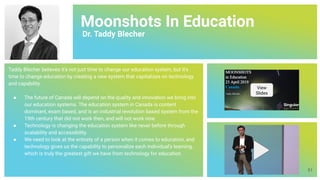 Moonshots In Education
Dr. Taddy Blecher
Taddy Blecher believes it's not just time to change our education system, but it's
time to change education by creating a new system that capitalizes on technology
and capability.
● The future of Canada will depend on the quality and innovation we bring into
our education systems. The education system in Canada is content
dominant, exam based, and is an industrial revolution based system from the
19th century that did not work then, and will not work now.
● Technology is changing the education system like never before through
scalability and accessibility.
● We need to look at the entirety of a person when it comes to education, and
technology gives us the capability to personalize each individual’s learning,
which is truly the greatest gift we have from technology for education.
View
Slides
51
 