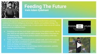 Feeding The Future
Irwin Adam Eydelnant
Food is at the epicenter of exponential technological transformation and being
redeﬁned by artiﬁcial intelligence, blockchain, robotics, and synthetic biology. The
dinner table is no longer just a place to eat, it is also a place where we are all making
decisions on our collective future.
● Everything we eat has much larger implications on the global system. By the
year 2050 we will need to feed ten billion people; three billion more than we
are feeding today. The food we produce needs to be nutritious while also
protecting the climate.
● Today we waste ⅓ of food produced on a global scale, and ½ of it in Canada
alone. Agriculture contributes to greenhouse gas emissions at the same
levels as energy and transportation.
● Food has become a nexus of all technology whether automation, synthetic
biology, machine learning, or blockchain.
View
Slides
52
 