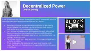 Decentralized Power
Anne Connelly
A look at how blockchain changes the way we structure our societies and what that
means for corporations, governments, and humans as a species.
● Blockchain technology is now enabling decentralization to take place by
disintermediating trust providers. It is now serving as a single source of
trust, serving as the new centralized trust powers.
● Every time you have a transaction where your identity needs to be veriﬁed,
the government sits in that transaction with government ID. Blockchain
technology can allow individuals to attest to their own identities, rather than
needing a government body.
● We no longer have to worry about government mismanagement as a means
of ﬂuction or inﬂation.
● 99% of the disruption that blockchain will cause is yet to come, which
means that this is only the beginning of the exponential shift we will see due
to blockchain.
View
Slides
54
 