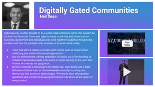 Digitally Gated Communities
Neil Desai
Cybersecurity is often thought of as a white collar victimless crime, this couldn't be
further from the truth. Crime and cyber crime is on the rise and shows us how
business, government and individuals can work together to address this growing
problem and how it’s possible to do business or to exist online safely.
● There has been a massive increase with crimes such as fraud, human
traﬃcking, and online child sexual exploitation.
● Our law enforcement is being stopped in its tracks, as we are building up
virtually impenetrable walls in the name of cyber security to the point that
victims of crime do not get justice.
● We are coming to a crossroad in the digital age. Were being sold a false
dichotomy that we have to choose between security or privacy, and
democracy and advanced technologies. We have to start asking better
questions, and we have to always put trust and rule of law at the centre of
every product.
View
Slides
55
 
