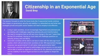 Citizenship in an Exponential Age
David Bray
The session focused on what the future looks like if exponential trends continue
their impact on governance, security and stability in a networked era and what new
strategies private and public sector leaders will need to employ to be effective.
● Living in open societies, we are increasingly fragmented and polarized and
are dealing with challenges regarding cybersecurity and misinformation.
● We need to recognize that we will see more change in the next 7 years than
the last 20 combined. Having so much data will challenge questions on
security, privacy, and civil liberty.
● Autocratic societies will be able to set laws to deal with the data age much
quicker, which will put democratic societies at risk. Will exponential changes
empower new governments? Or will nation state governments fade?
● Democratic countries will need to build bridges across sectors; no one sector
will be able to tackle our approach to data and AI. Our openness and plurality
can be a liability if we don’t ﬁgure out how to come together to shape the
future.
View
Slides
56
 