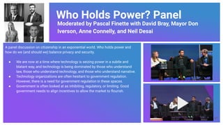 Who Holds Power? Panel
Moderated by Pascal Finette with David Bray, Mayor Don
Iverson, Anne Connelly, and Neil Desai
A panel discussion on citizenship in an exponential world. Who holds power and
how do we (and should we) balance privacy and security.
● We are now at a time where technology is seizing power in a subtle and
blatant way, and technology is being dominated by those who understand
law, those who understand technology, and those who understand narrative.
● Technology organizations are often hesitant to government regulation.
However, there is a need for government regulation in these spaces.
● Government is often looked at as inhibiting, regulatory, or limiting. Good
government needs to align incentives to allow the market to ﬂourish.
57
 