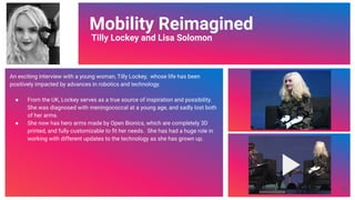 Video Link
Mobility Reimagined
Tilly Lockey and Lisa Solomon
An exciting interview with a young woman, Tilly Lockey, whose life has been
positively impacted by advances in robotics and technology.
● From the UK, Lockey serves as a true source of inspiration and possibility.
She was diagnosed with meningococcal at a young age, and sadly lost both
of her arms.
● She now has hero arms made by Open Bionics, which are completely 3D
printed, and fully customizable to ﬁt her needs. She has had a huge role in
working with different updates to the technology as she has grown up.
59
 