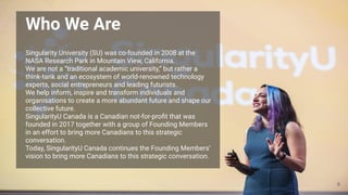 Singularity University (SU) was co-founded in 2008 at the
NASA Research Park in Mountain View, California.
We are not a “traditional academic university,” but rather a
think-tank and an ecosystem of world-renowned technology
experts, social entrepreneurs and leading futurists.
We help inform, inspire and transform individuals and
organisations to create a more abundant future and shape our
collective future.
SingularityU Canada is a Canadian not-for-proﬁt that was
founded in 2017 together with a group of Founding Members
in an effort to bring more Canadians to this strategic
conversation.
Today, SingularityU Canada continues the Founding Members’
vision to bring more Canadians to this strategic conversation.
Who We Are
6
 