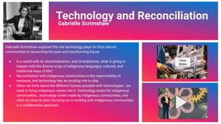 Video Link
Technology and Reconciliation
Gabrielle Scrimshaw
Gabrielle Scrimshaw explored the role technology plays for ﬁrst nations
communities in reconciling the past and transforming future.
● In a world with AI, decentralization, and smartphones, what is going to
happen with the diverse array of indigenous languages, cultures, and
traditional ways of life?
● Reconciliation with indigenous communities is the responsibility of
everyone, and technology has an exciting role to play.
● When we think about the different futures possible with technologies , we
need to bring indigenous voices into it. Technology exists for indigenous
communities, technology exists made by indigenous communities, and
what we need to start focusing on is working with indigenous communities
in a collaborative approach.
View
Slides
60
 