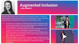 Video Link
Augmented Inclusion
Jody Medich
We have reached what many are calling the 4th industrial revolution. It will have a
radical impact on nearly every aspect of our lives from health, to work, to education,
to government as we witness the emergence of a 5th dimension: data.
● So much of our computing is frustrating today, and this is largely due to the
human machine interface. This was initially designed to work back in 1973
and was designed to work with 5 kilobytes of data.
● Since that time our world has started to radically dematerialize and this is
resulting in a lot of data - 44 zettabytes by the end of this year.
● While technology has served a great purpose for us, a lot of today’s world is
still not being served by technology. ½ of our world is living in poverty, and 1
billion people are differently abled.
● What would happen if we focused on these two groups to reimagine the way
our human machine interfaces were developed? This would allow technology
to be fully inclusive, and would challenge it’s capabilities resulting in
ampliﬁcation.
61
 